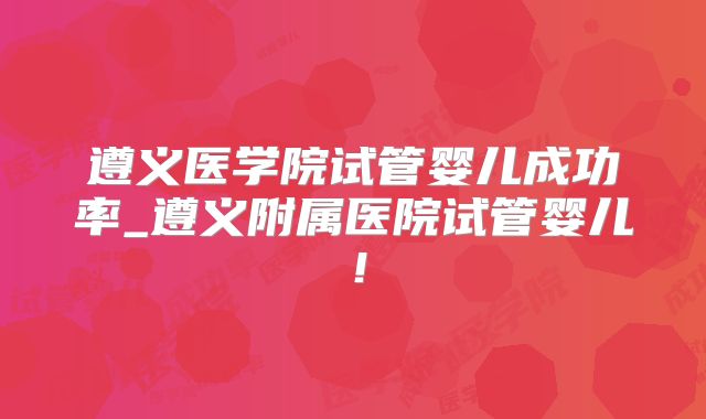 遵义医学院试管婴儿成功率_遵义附属医院试管婴儿！