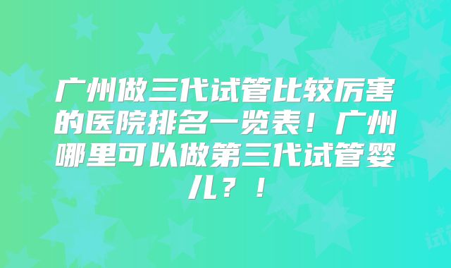 广州做三代试管比较厉害的医院排名一览表！广州哪里可以做第三代试管婴儿？！