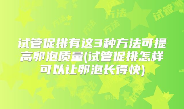 试管促排有这3种方法可提高卵泡质量(试管促排怎样可以让卵泡长得快)