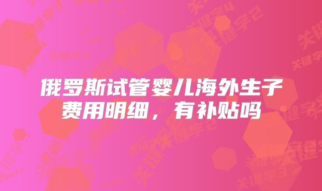 俄罗斯试管婴儿海外生子费用明细,有补贴吗