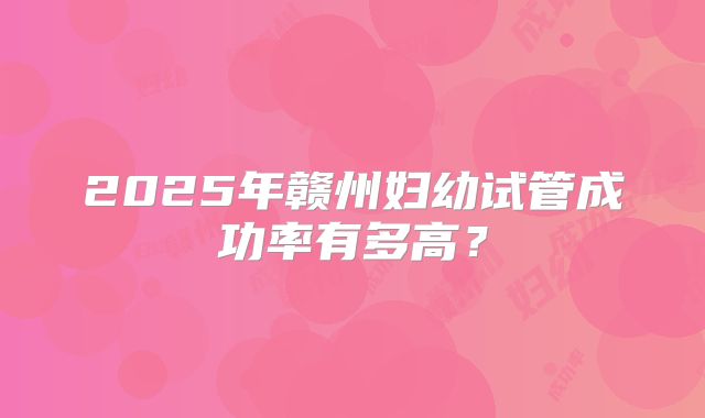 2025年赣州妇幼试管成功率有多高？