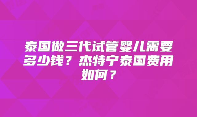泰国做三代试管婴儿需要多少钱？杰特宁泰国费用如何？