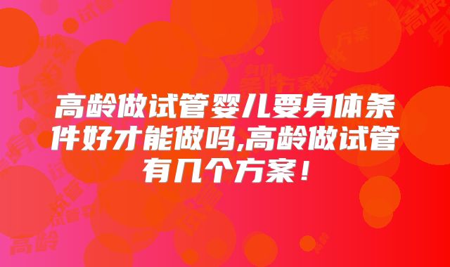 高龄做试管婴儿要身体条件好才能做吗,高龄做试管有几个方案！