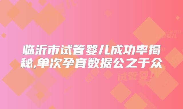 临沂市试管婴儿成功率揭秘,单次孕育数据公之于众