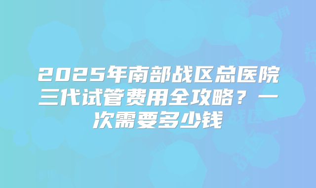 2025年南部战区总医院三代试管费用全攻略?一次需要多少钱