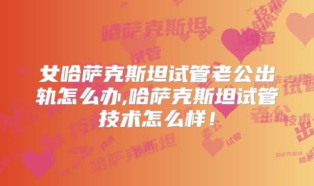 女哈萨克斯坦试管老公出轨怎么办,哈萨克斯坦试管技术怎么样!