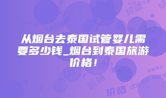 从烟台去泰国试管婴儿需要多少钱_烟台到泰国旅游价格!