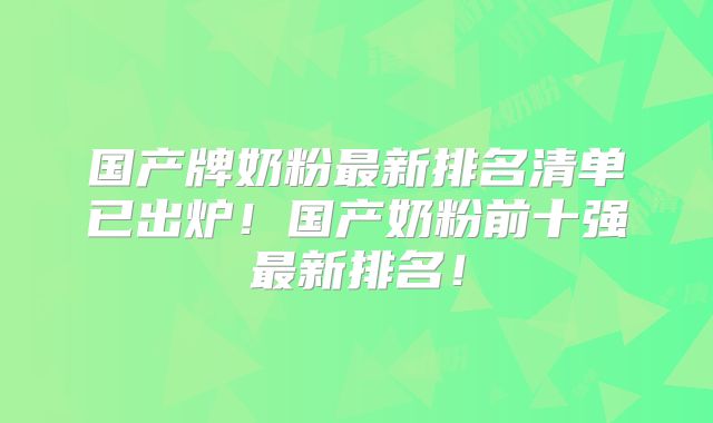 国产牌奶粉最新排名清单已出炉!国产奶粉前十强最新排名!