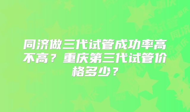 同济做三代试管成功率高不高？重庆第三代试管价格多少？