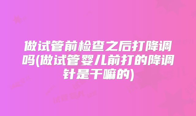做试管前检查之后打降调吗(做试管婴儿前打的降调针是干嘛的)