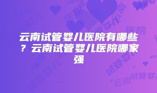 云南试管婴儿医院有哪些？云南试管婴儿医院哪家强