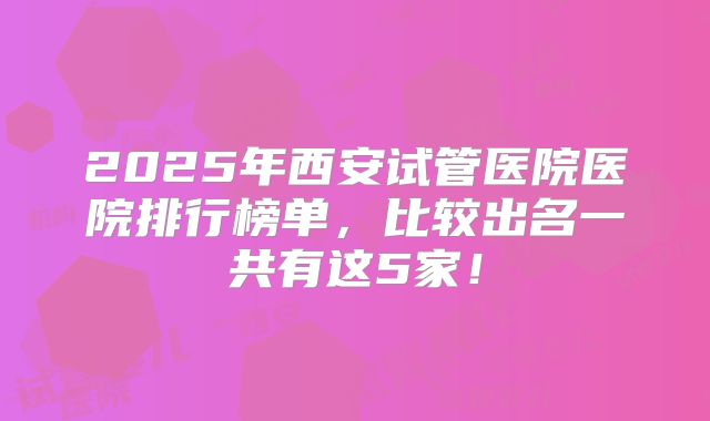 2025年西安试管医院医院排行榜单，比较出名一共有这5家！