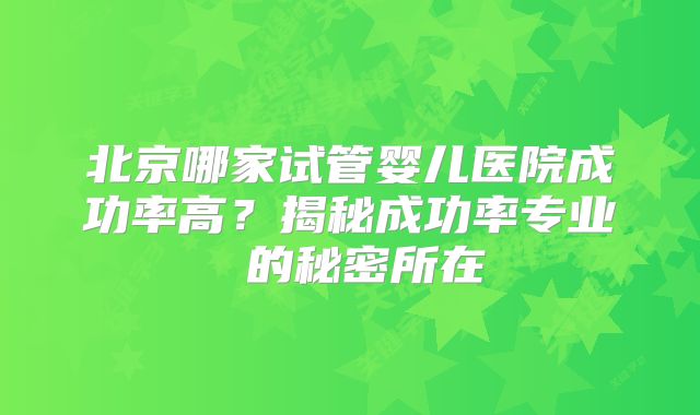 北京哪家试管婴儿医院成功率高？揭秘成功率专业 的秘密所在