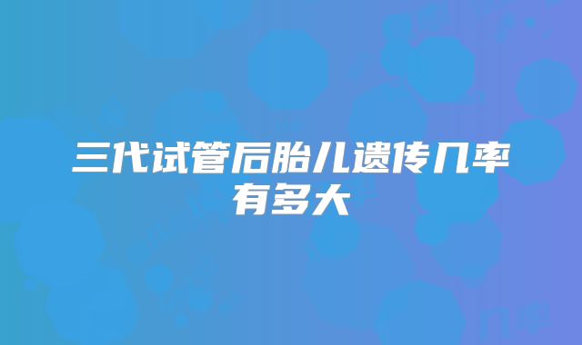 三代试管后胎儿遗传几率有多大