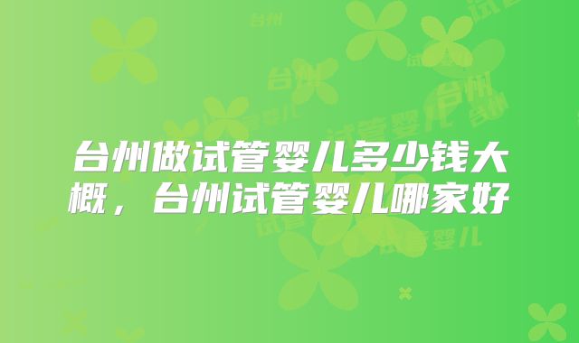 台州做试管婴儿多少钱大概，台州试管婴儿哪家好