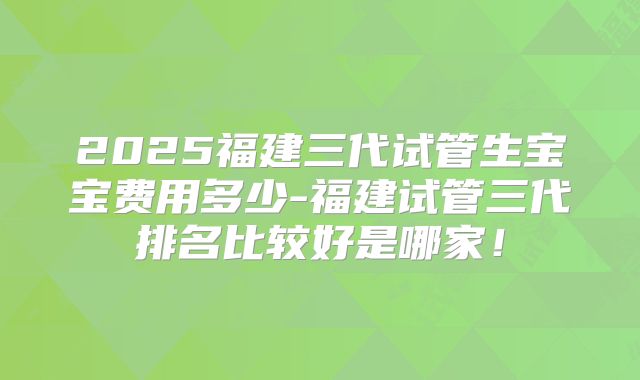 2025福建三代试管生宝宝费用多少-福建试管三代排名比较好是哪家！