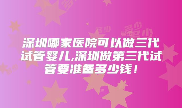 深圳哪家医院可以做三代试管婴儿,深圳做第三代试管要准备多少钱！