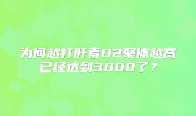为何越打肝素D2聚体越高已经达到3000了？