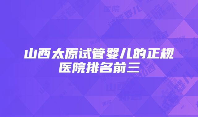 山西太原试管婴儿的正规医院排名前三