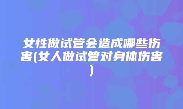 女性做试管会造成哪些伤害(女人做试管对身体伤害)