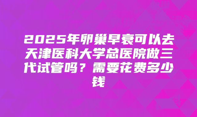 2025年卵巢早衰可以去天津医科大学总医院做三代试管吗？需要花费多少钱