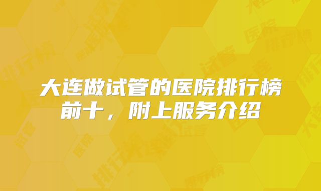 大连做试管的医院排行榜前十，附上服务介绍