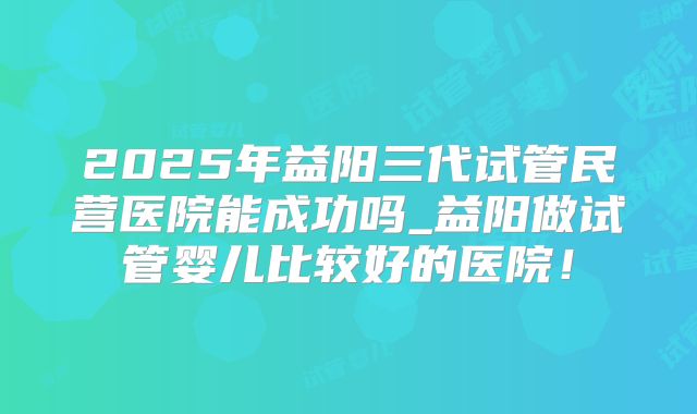 2025年益阳三代试管民营医院能成功吗_益阳做试管婴儿比较好的医院！