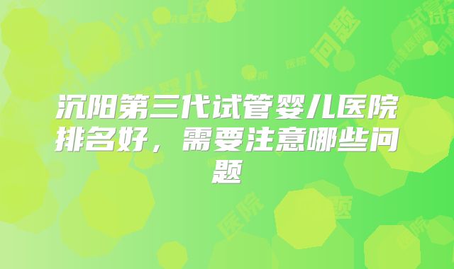 沉阳第三代试管婴儿医院排名好,需要注意哪些问题