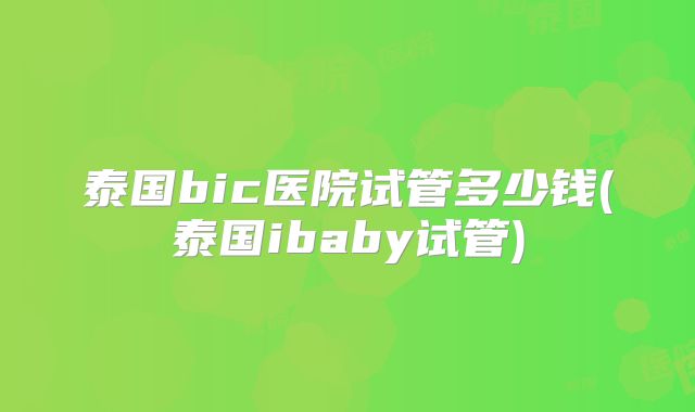 泰国bic医院试管多少钱(泰国ibaby试管)