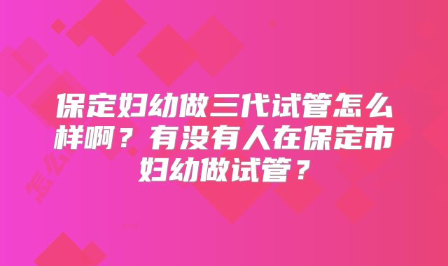 保定妇幼做三代试管怎么样啊？有没有人在保定市妇幼做试管？