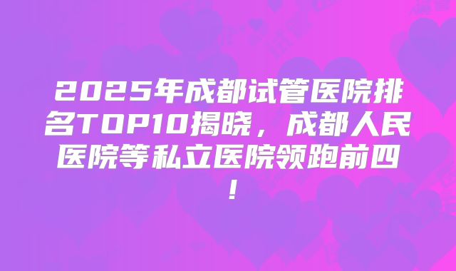 2025年成都试管医院排名TOP10揭晓,成都人民医院等私立医院领跑前四!