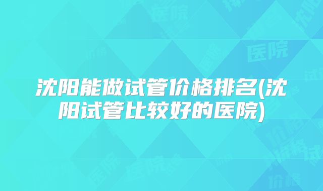 沈阳能做试管价格排名(沈阳试管比较好的医院)