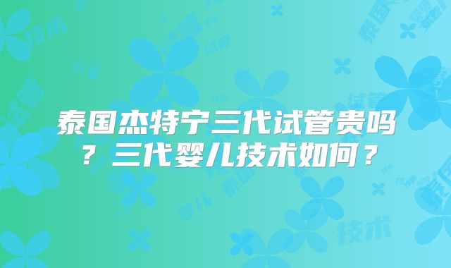 泰国杰特宁三代试管贵吗?三代婴儿技术如何?