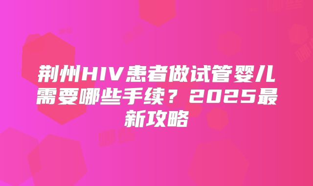 荆州HIV患者做试管婴儿需要哪些手续？2025最新攻略