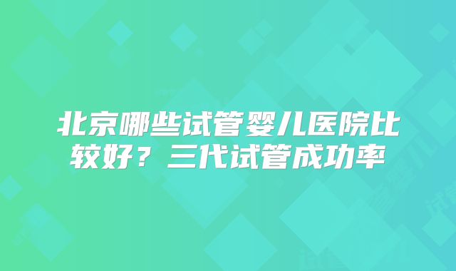 北京哪些试管婴儿医院比较好？三代试管成功率