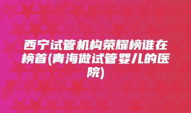 西宁试管机构荣耀榜谁在榜首(青海做试管婴儿的医院)