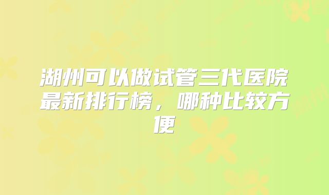 湖州可以做试管三代医院最新排行榜,哪种比较方便
