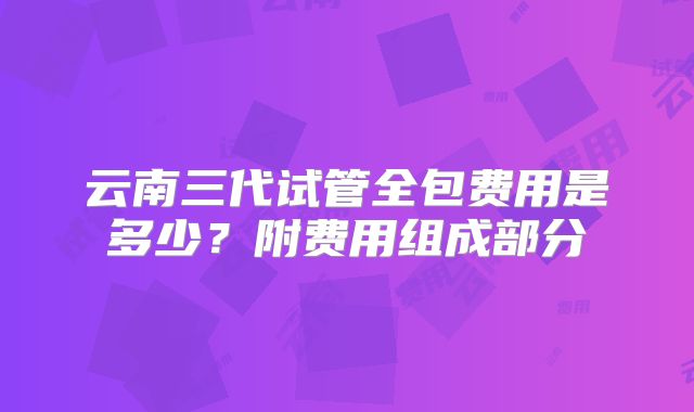 云南三代试管全包费用是多少?附费用组成部分