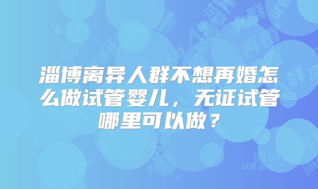 淄博离异人群不想再婚怎么做试管婴儿，无证试管哪里可以做？