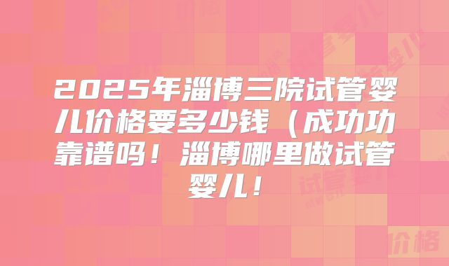 2025年淄博三院试管婴儿价格要多少钱（成功功靠谱吗！淄博哪里做试管婴儿！