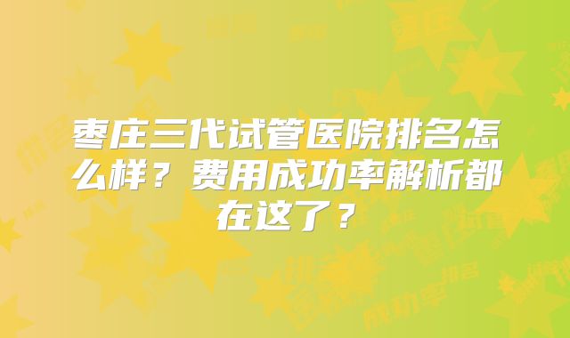 枣庄三代试管医院排名怎么样？费用成功率解析都在这了？