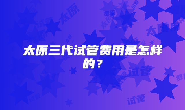 太原三代试管费用是怎样的？