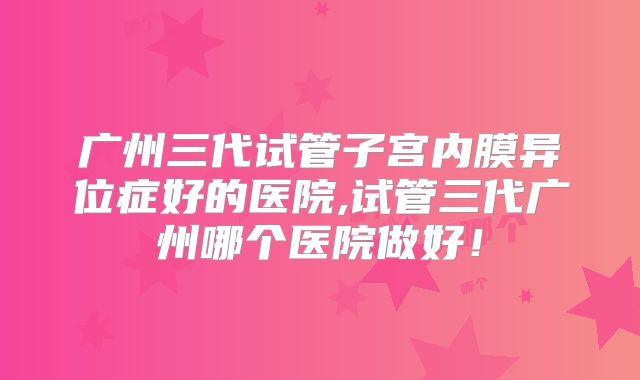 广州三代试管子宫内膜异位症好的医院,试管三代广州哪个医院做好！
