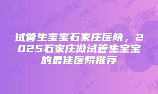 试管生宝宝石家庄医院，2025石家庄做试管生宝宝的最佳医院推荐