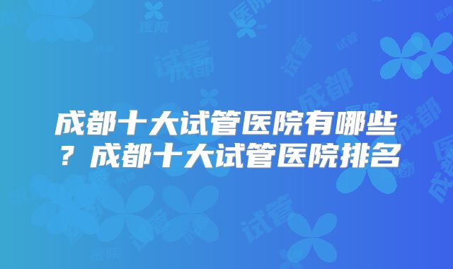成都十大试管医院有哪些？成都十大试管医院排名