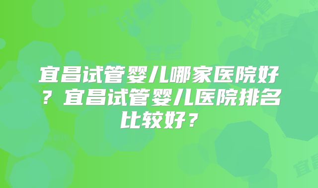 宜昌试管婴儿哪家医院好?宜昌试管婴儿医院排名比较好?