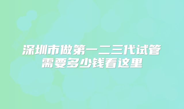 深圳市做第一二三代试管需要多少钱看这里