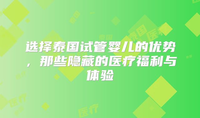 选择泰国试管婴儿的优势，那些隐藏的医疗福利与体验