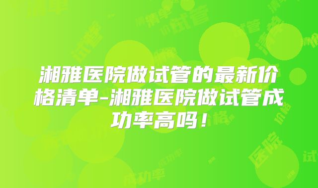 湘雅医院做试管的最新价格清单-湘雅医院做试管成功率高吗!