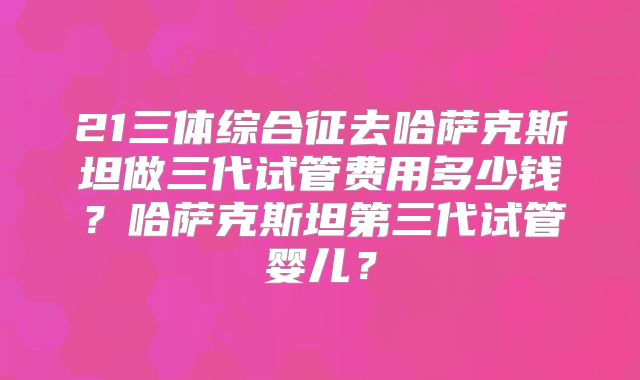 21三体综合征去哈萨克斯坦做三代试管费用多少钱?哈萨克斯坦第三代试管婴儿?
